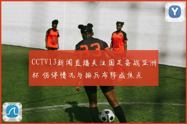 CCTV13新闻直播关注国足备战亚洲杯 伤停情况与排兵布阵成焦点
