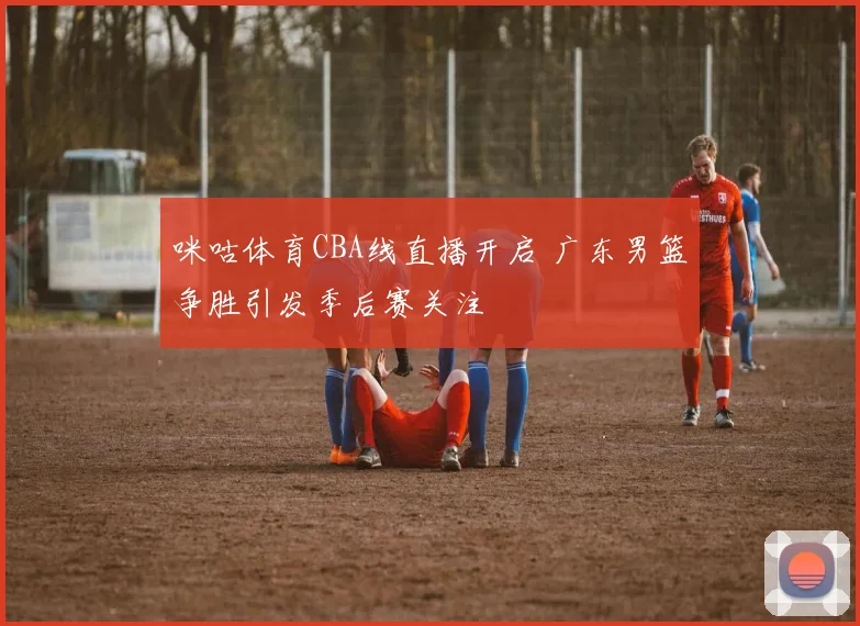 咪咕体育CBA线直播开启 广东男篮争胜引发季后赛关注