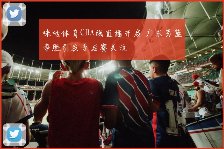 咪咕体育CBA线直播开启 广东男篮争胜引发季后赛关注