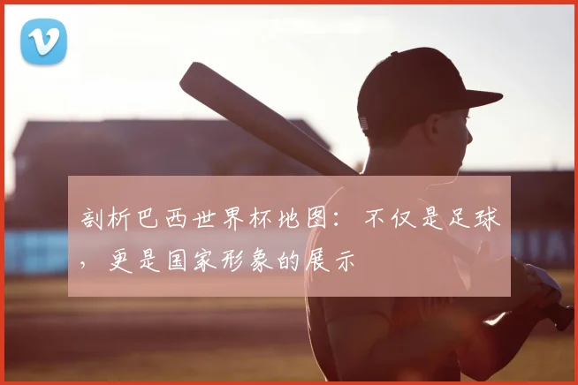剖析巴西世界杯地图：不仅是足球，更是国家形象的展示