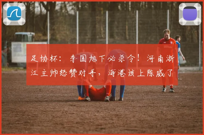 足协杯：李国旭下必杀令！河南浙江主帅怒赞对手，海港该上陈威了