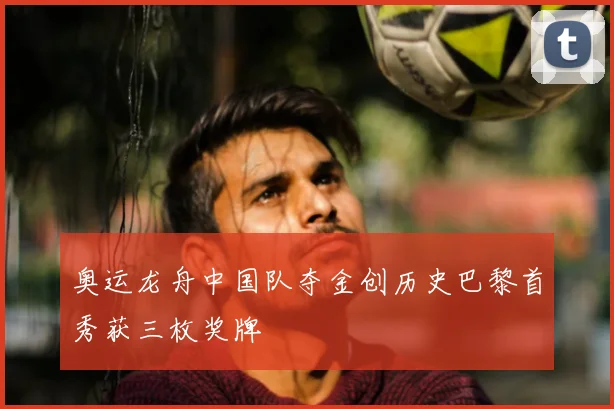 奥运龙舟中国队夺金创历史巴黎首秀获三枚奖牌