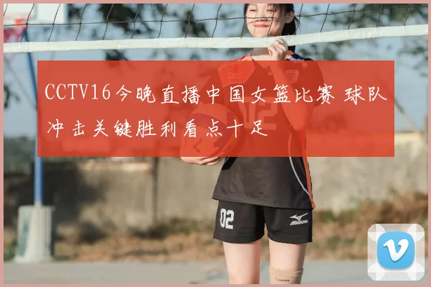 CCTV16今晚直播中国女篮比赛 球队冲击关键胜利看点十足