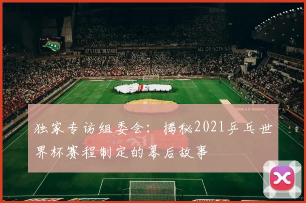 独家专访组委会：揭秘2021乒乓世界杯赛程制定的幕后故事